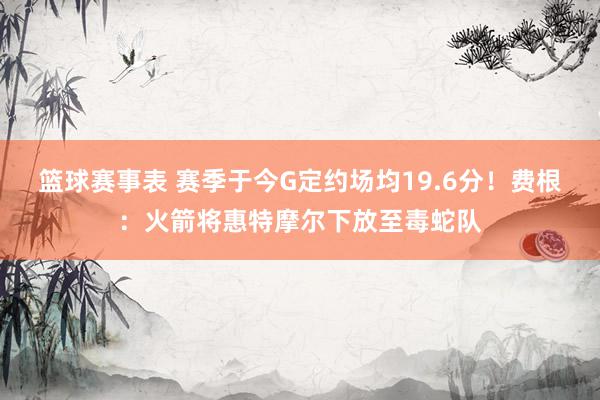 篮球赛事表 赛季于今G定约场均19.6分！费根：火箭将惠特摩尔下放至毒蛇队